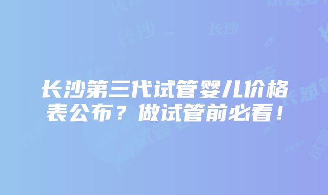 长沙第三代试管婴儿价格表公布？做试管前必看！