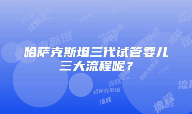 哈萨克斯坦三代试管婴儿三大流程呢？