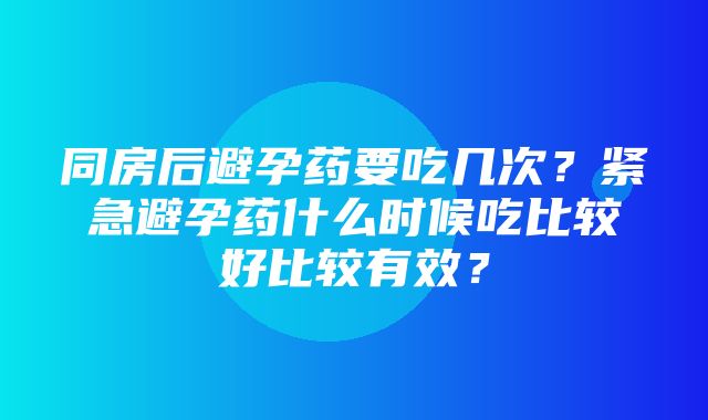 同房后避孕药要吃几次？紧急避孕药什么时候吃比较好比较有效？