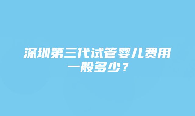 深圳第三代试管婴儿费用一般多少？