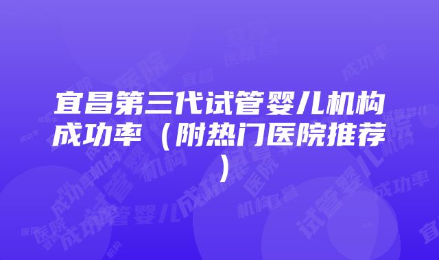 宜昌第三代试管婴儿机构成功率（附热门医院推荐）