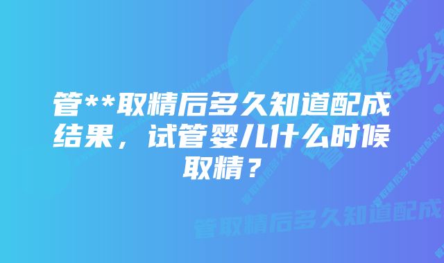 管**取精后多久知道配成结果，试管婴儿什么时候取精？