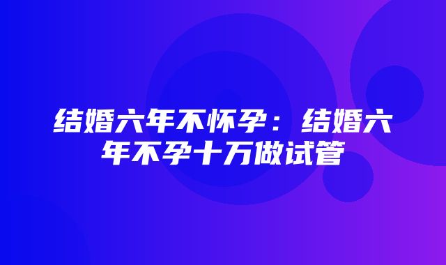 结婚六年不怀孕：结婚六年不孕十万做试管