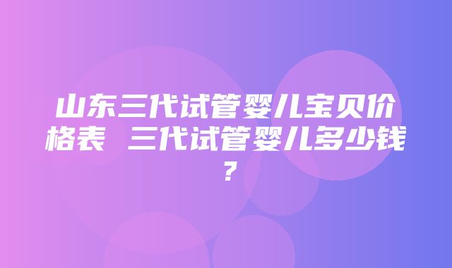 山东三代试管婴儿宝贝价格表 三代试管婴儿多少钱？