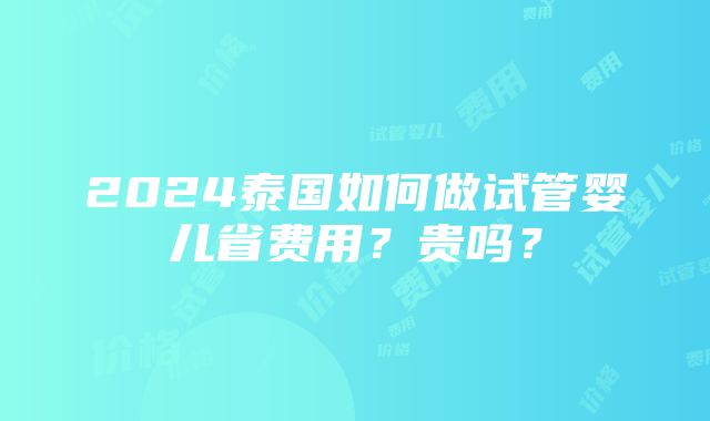 2024泰国如何做试管婴儿省费用？贵吗？