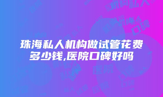 珠海私人机构做试管花费多少钱,医院口碑好吗