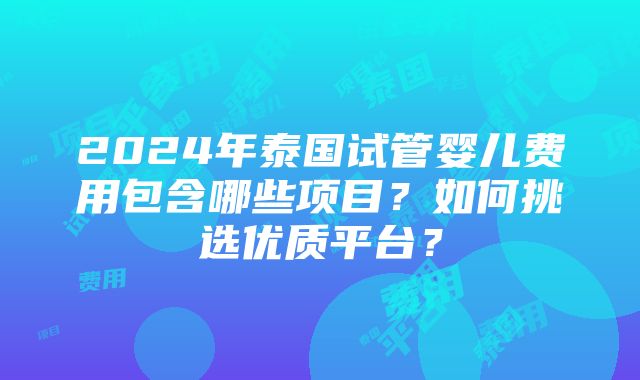 2024年泰国试管婴儿费用包含哪些项目？如何挑选优质平台？