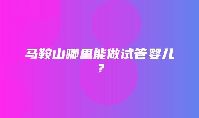 马鞍山哪里能做试管婴儿？