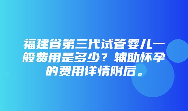 福建省第三代试管婴儿一般费用是多少？辅助怀孕的费用详情附后。