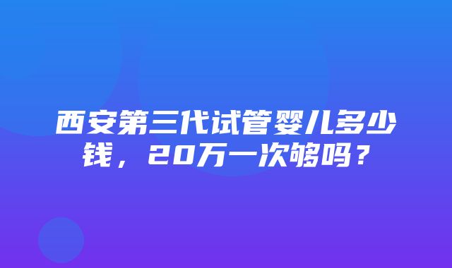 西安第三代试管婴儿多少钱，20万一次够吗？