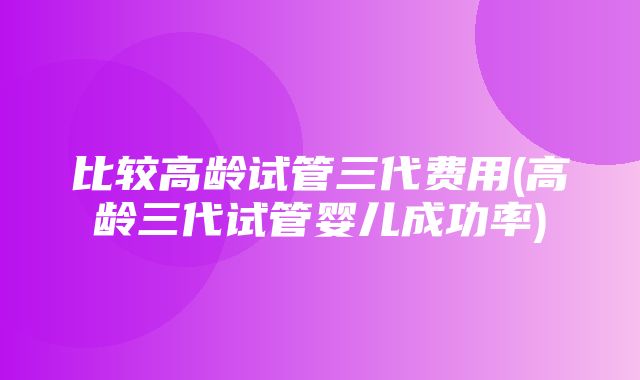 比较高龄试管三代费用(高龄三代试管婴儿成功率)