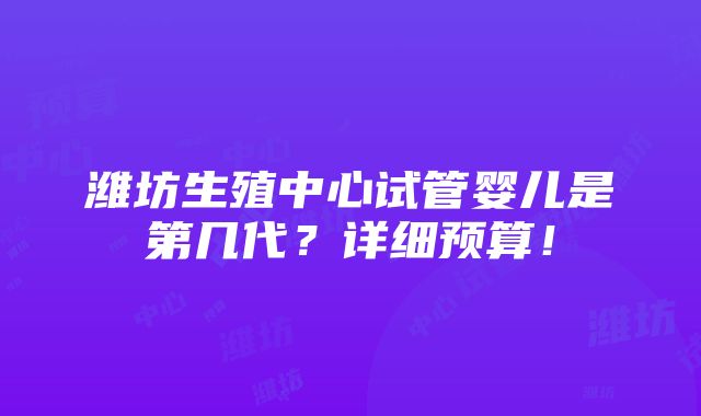 潍坊生殖中心试管婴儿是第几代？详细预算！