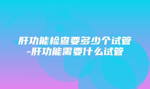 肝功能检查要多少个试管-肝功能需要什么试管