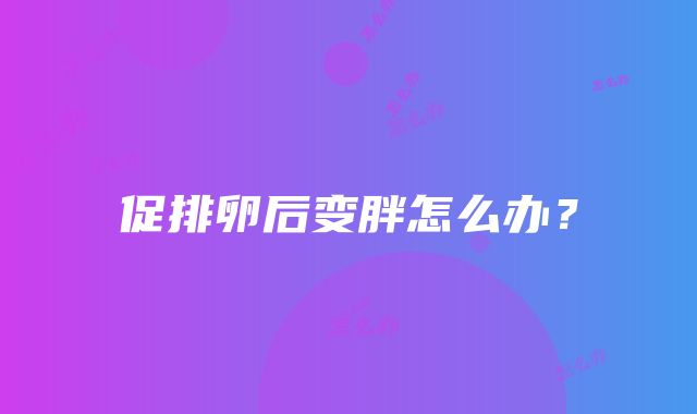 促排卵后变胖怎么办？