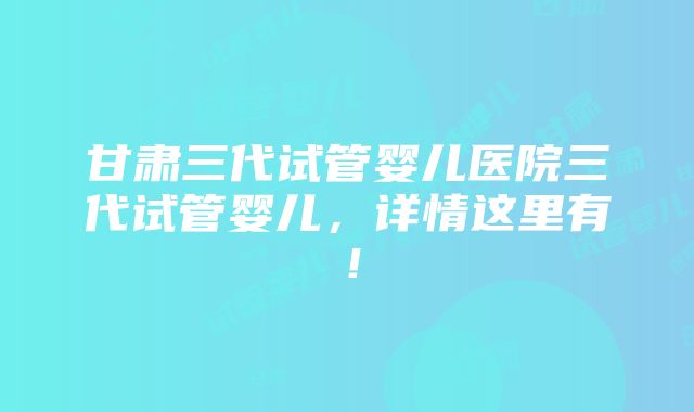 甘肃三代试管婴儿医院三代试管婴儿，详情这里有！