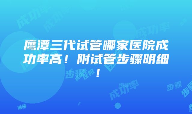 鹰潭三代试管哪家医院成功率高！附试管步骤明细！