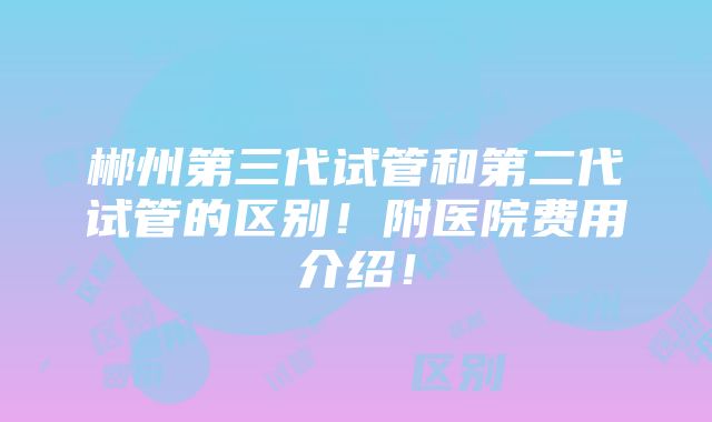 郴州第三代试管和第二代试管的区别！附医院费用介绍！