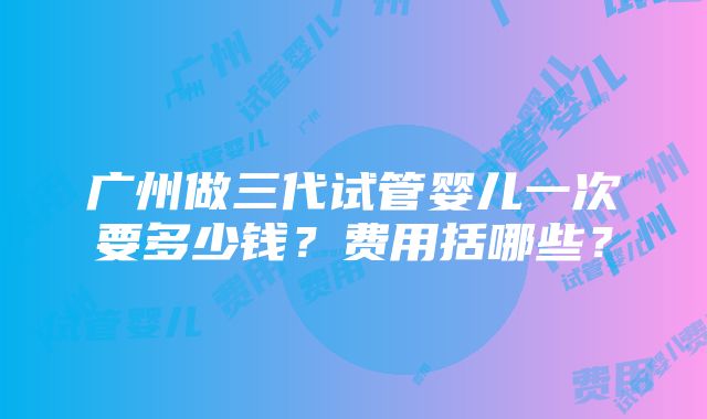 广州做三代试管婴儿一次要多少钱？费用括哪些？