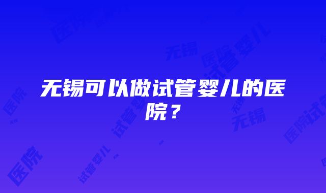 无锡可以做试管婴儿的医院？