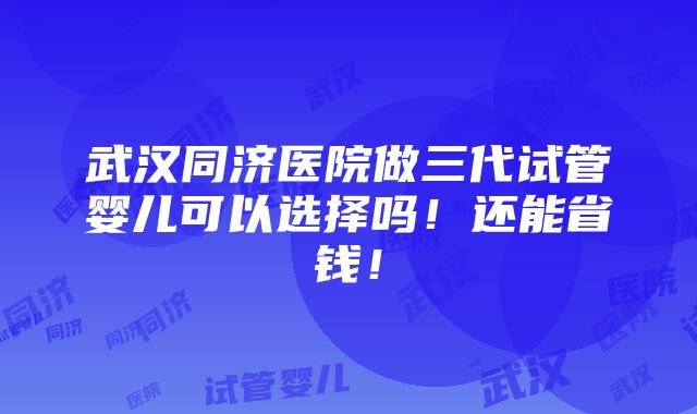 武汉同济医院做三代试管婴儿可以选择吗！还能省钱！