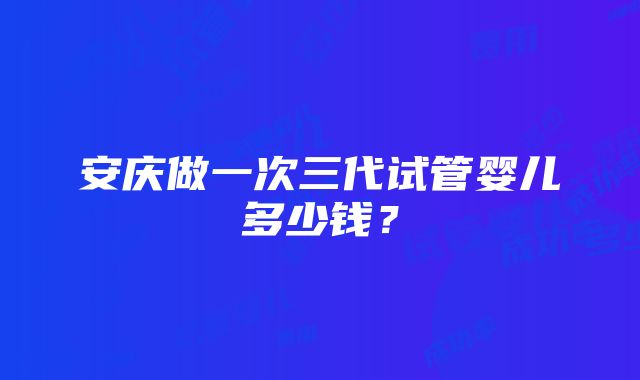 安庆做一次三代试管婴儿多少钱？