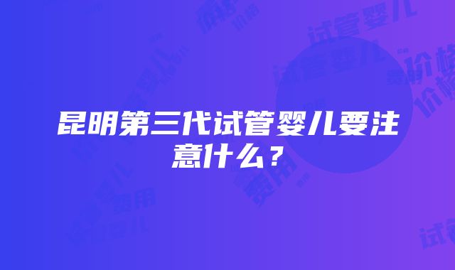 昆明第三代试管婴儿要注意什么？