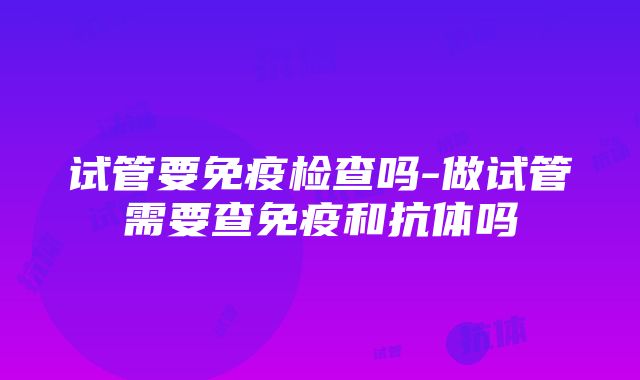 试管要免疫检查吗-做试管需要查免疫和抗体吗