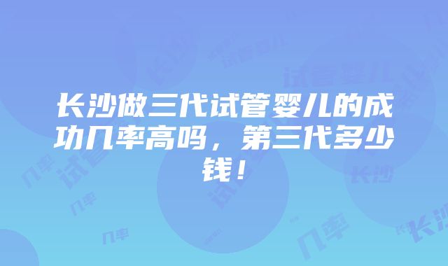 长沙做三代试管婴儿的成功几率高吗，第三代多少钱！