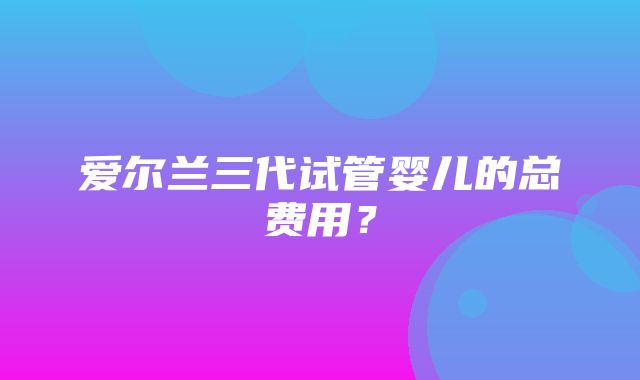 爱尔兰三代试管婴儿的总费用？