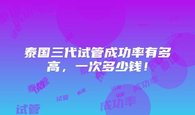 泰国三代试管成功率有多高，一次多少钱！