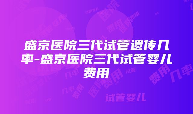 盛京医院三代试管遗传几率-盛京医院三代试管婴儿费用