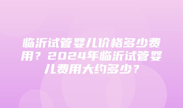 临沂试管婴儿价格多少费用？2024年临沂试管婴儿费用大约多少？