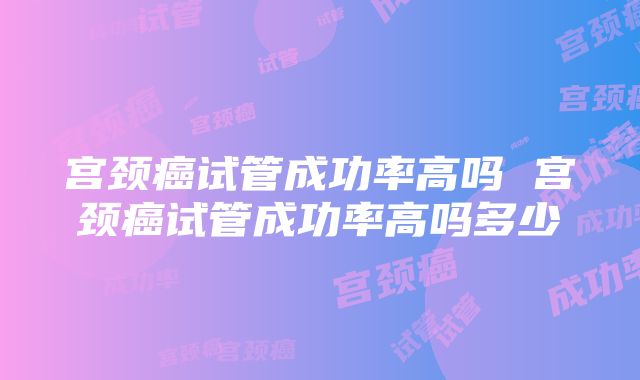 宫颈癌试管成功率高吗 宫颈癌试管成功率高吗多少