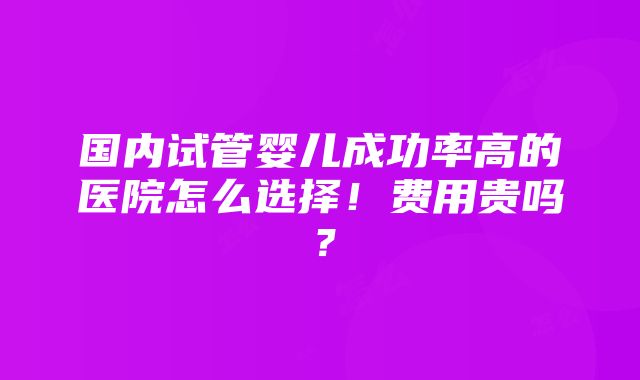 国内试管婴儿成功率高的医院怎么选择！费用贵吗？