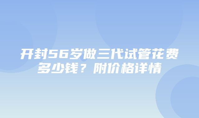 开封56岁做三代试管花费多少钱？附价格详情