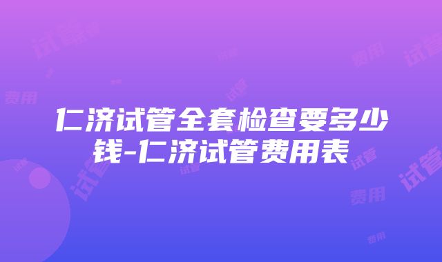 仁济试管全套检查要多少钱-仁济试管费用表