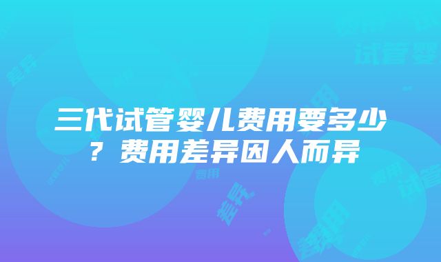 三代试管婴儿费用要多少？费用差异因人而异