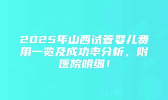 2025年山西试管婴儿费用一览及成功率分析，附医院明细！