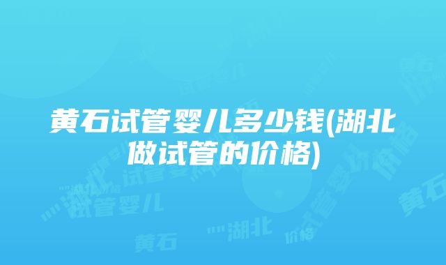 黄石试管婴儿多少钱(湖北做试管的价格)