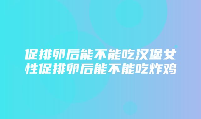 促排卵后能不能吃汉堡女性促排卵后能不能吃炸鸡