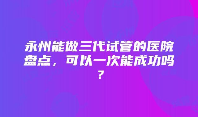 永州能做三代试管的医院盘点，可以一次能成功吗？