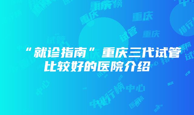 “就诊指南”重庆三代试管比较好的医院介绍