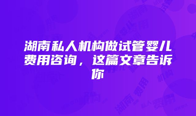 湖南私人机构做试管婴儿费用咨询，这篇文章告诉你