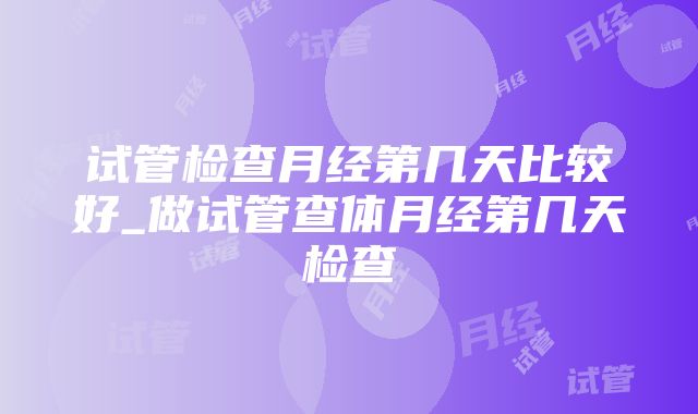 试管检查月经第几天比较好_做试管查体月经第几天检查