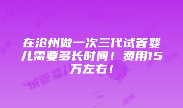 在沧州做一次三代试管婴儿需要多长时间！费用15万左右！