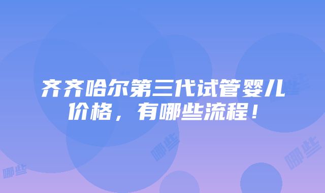 齐齐哈尔第三代试管婴儿价格，有哪些流程！