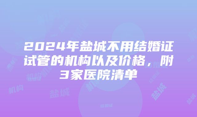 2024年盐城不用结婚证试管的机构以及价格，附3家医院清单