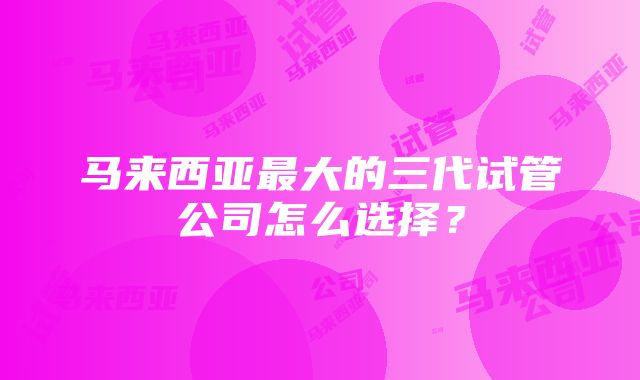 马来西亚最大的三代试管公司怎么选择？