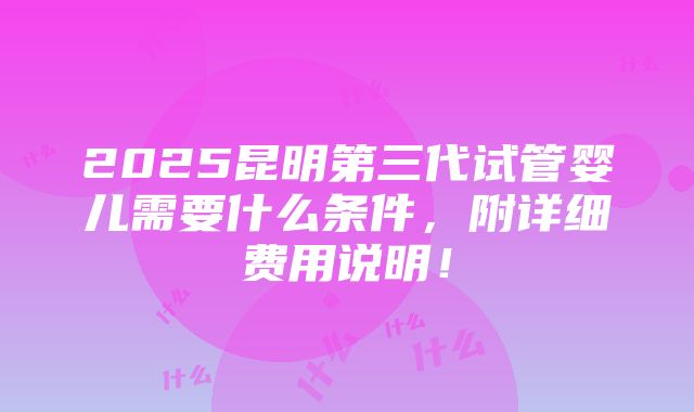 2025昆明第三代试管婴儿需要什么条件，附详细费用说明！