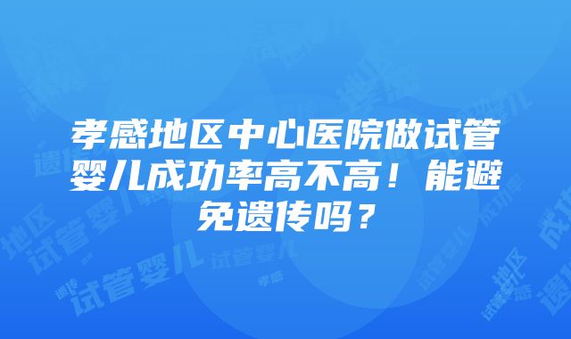 孝感地区中心医院做试管婴儿成功率高不高！能避免遗传吗？